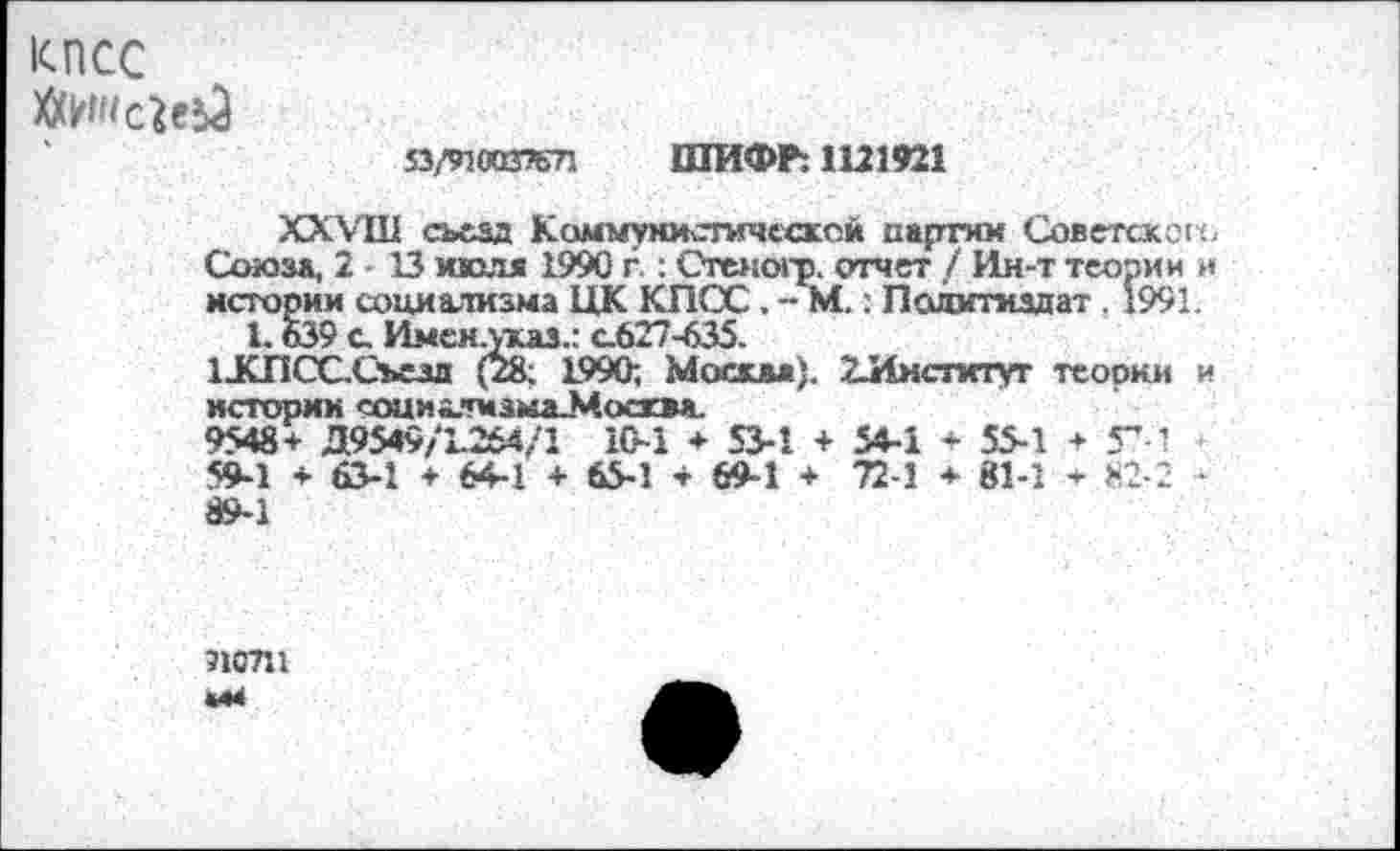 ﻿КПСС
МШсиьЗ
53/910037671 ШИФР: 1121921
XXVIII съезд Коммунистической партии Советского Союза, 2 • 13 мюля 1990 г.: СТеногр. отчет / Ин-т теории и истории социализма ЦК КПСС. - М.: Политиздат . 1991.
1.639 с Имсн.указ.: с.627-635. иСПСССьезл (28; 1990; Москва). 2-Институт теории и истории социалмзыаЗСосквя.
9548+ Д9549/К264/1 10-1 + 53-1 + 54-1 + 55-1 + Г-1 59-1 + 63-1 + 64-1 + 65-1 + 69-1 + 72-1 + 81-1 + 82-2 -89-1
710711 «44